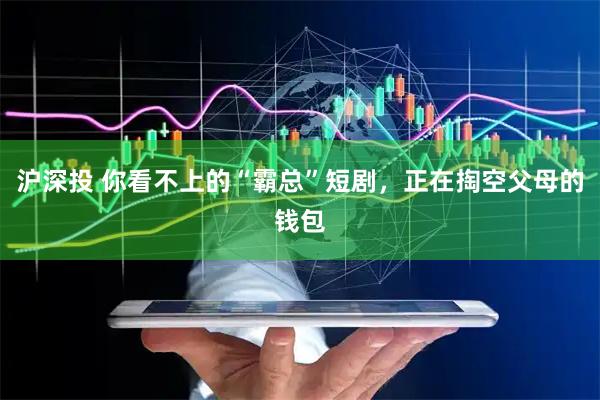 沪深投 你看不上的“霸总”短剧，正在掏空父母的钱包