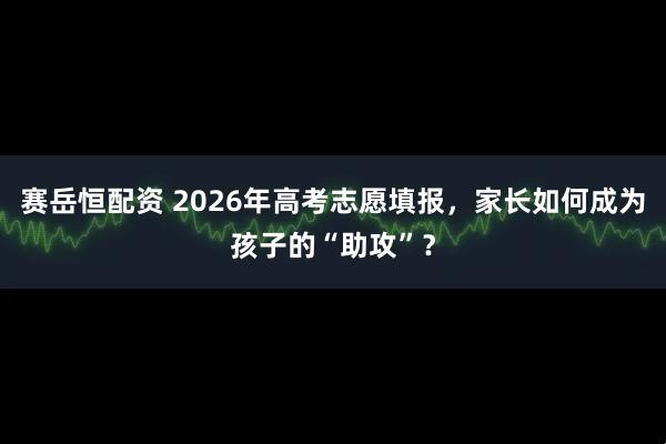 赛岳恒配资 2026年高考志愿填报，家长如何成为孩子的“助攻”？