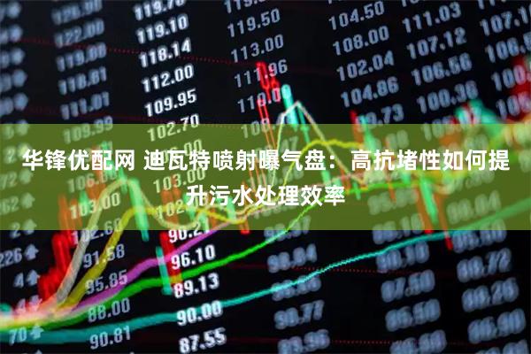 华锋优配网 迪瓦特喷射曝气盘：高抗堵性如何提升污水处理效率