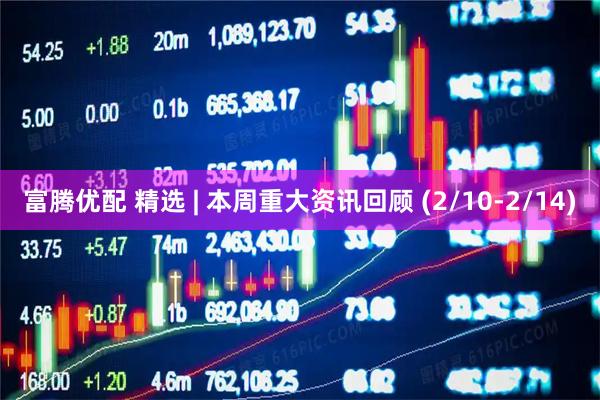 富腾优配 精选 | 本周重大资讯回顾 (2/10-2/14)