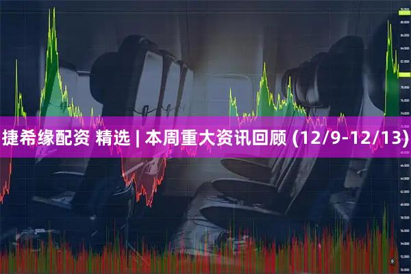 捷希缘配资 精选 | 本周重大资讯回顾 (12/9-12/13)