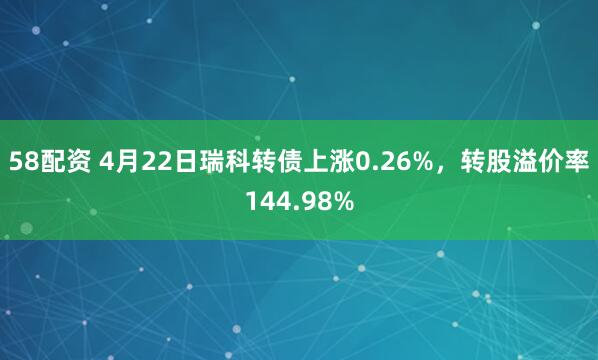 58配资 4月22日瑞科转债上涨0.26%，转股溢价率144.98%