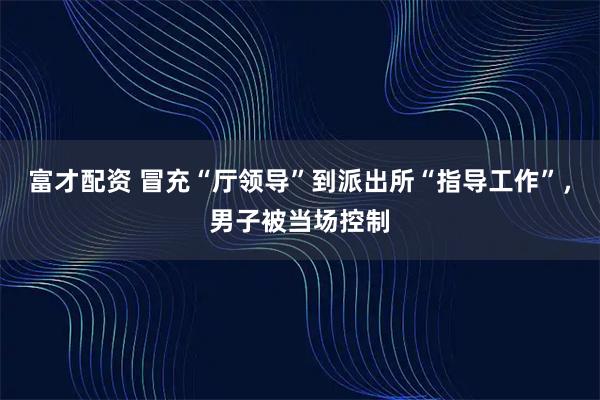 富才配资 冒充“厅领导”到派出所“指导工作”，男子被当场控制