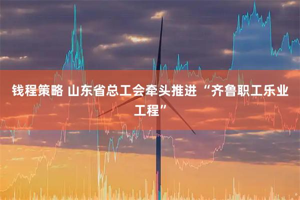 钱程策略 山东省总工会牵头推进&#32;“齐鲁职工乐业工程”