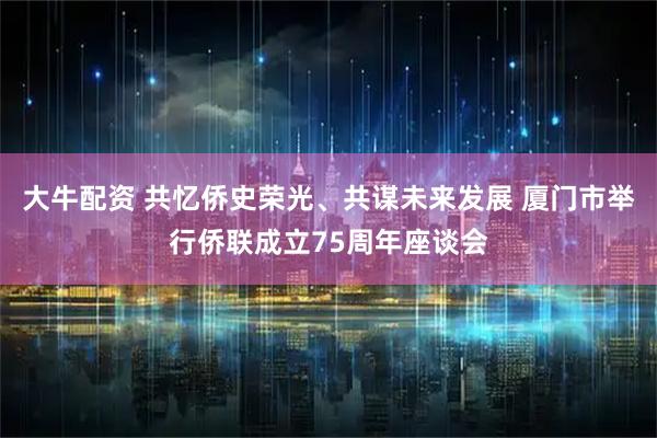 大牛配资 共忆侨史荣光、共谋未来发展 厦门市举行侨联成立75周年座谈会