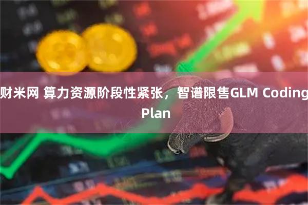 财米网 算力资源阶段性紧张，智谱限售GLM Coding Plan