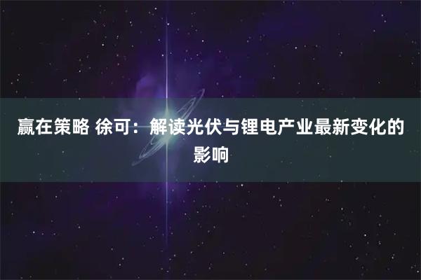 赢在策略 徐可：解读光伏与锂电产业最新变化的影响