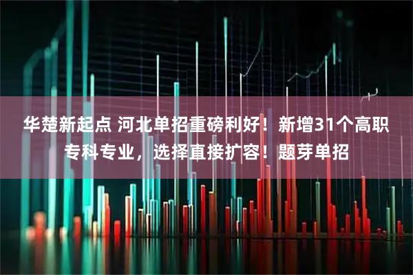 华楚新起点 河北单招重磅利好！新增31个高职专科专业，选择直接扩容！题芽单招