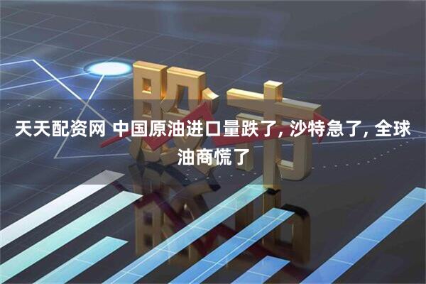 天天配资网 中国原油进口量跌了, 沙特急了, 全球油商慌了