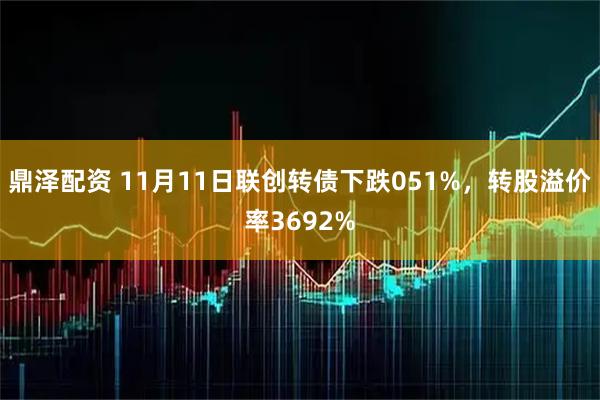 鼎泽配资 11月11日联创转债下跌051%，转股溢价率3692%