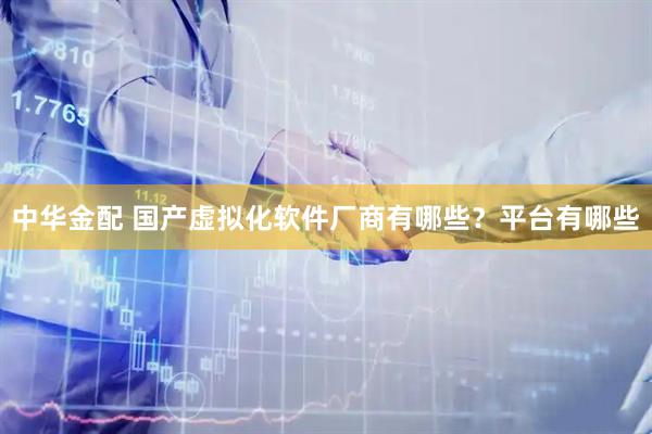 中华金配 国产虚拟化软件厂商有哪些？平台有哪些