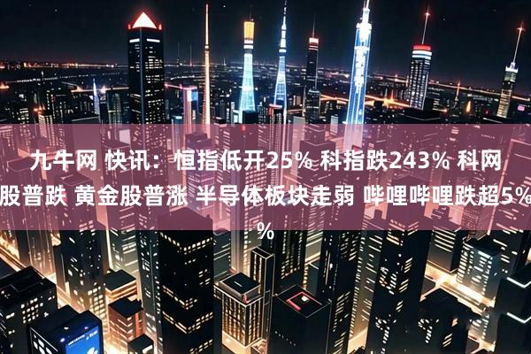 九牛网 快讯：恒指低开25% 科指跌243% 科网股普跌 黄金股普涨 半导体板块走弱 哔哩哔哩跌超5%