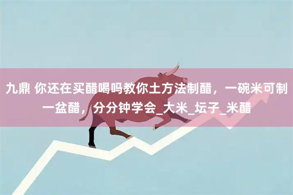 九鼎 你还在买醋喝吗教你土方法制醋，一碗米可制一盆醋，分分钟学会_大米_坛子_米醋